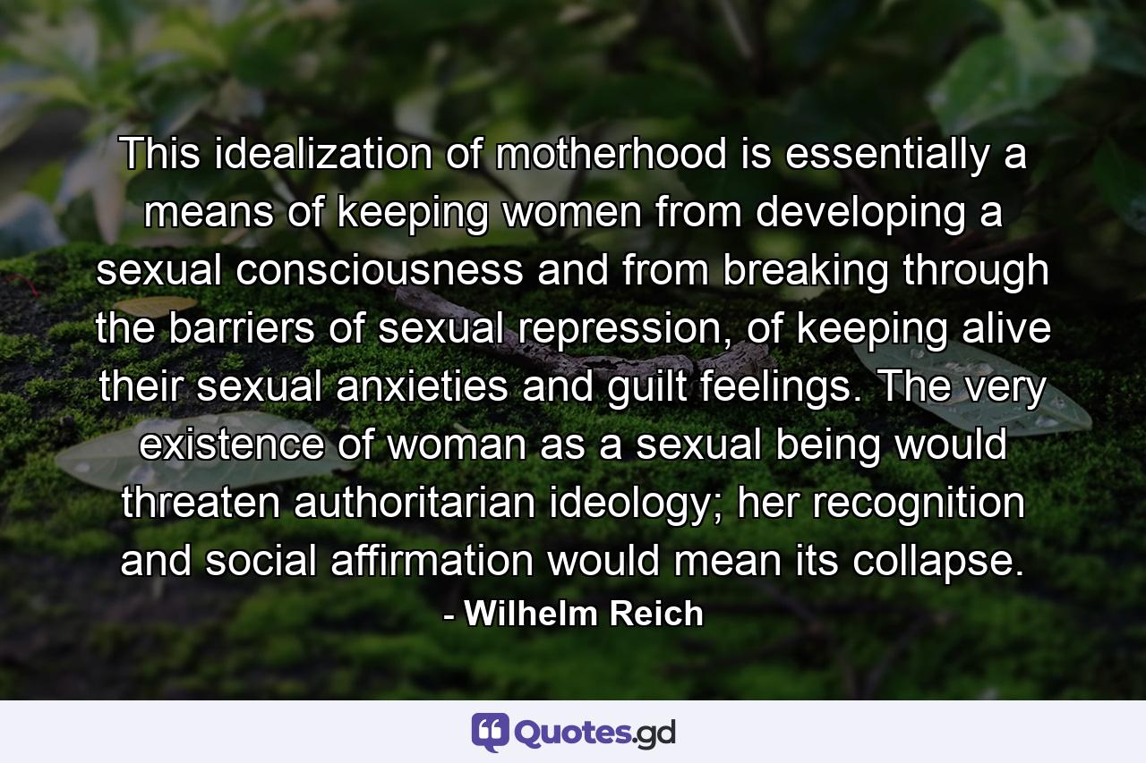 This idealization of motherhood is essentially a means of keeping women from developing a sexual consciousness and from breaking through the barriers of sexual repression, of keeping alive their sexual anxieties and guilt feelings. The very existence of woman as a sexual being would threaten authoritarian ideology; her recognition and social affirmation would mean its collapse. - Quote by Wilhelm Reich