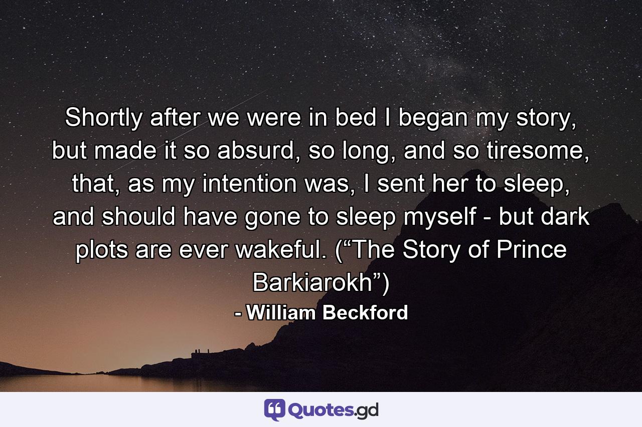 Shortly after we were in bed I began my story, but made it so absurd, so long, and so tiresome, that, as my intention was, I sent her to sleep, and should have gone to sleep myself - but dark plots are ever wakeful. (“The Story of Prince Barkiarokh”) - Quote by William Beckford