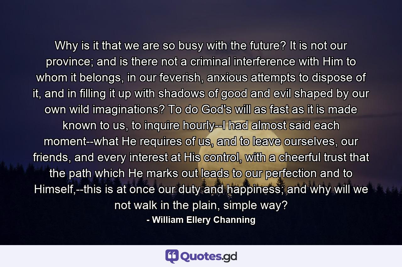 Why is it that we are so busy with the future? It is not our province; and is there not a criminal interference with Him to whom it belongs, in our feverish, anxious attempts to dispose of it, and in filling it up with shadows of good and evil shaped by our own wild imaginations? To do God's will as fast as it is made known to us, to inquire hourly--I had almost said each moment--what He requires of us, and to leave ourselves, our friends, and every interest at His control, with a cheerful trust that the path which He marks out leads to our perfection and to Himself,--this is at once our duty and happiness; and why will we not walk in the plain, simple way? - Quote by William Ellery Channing