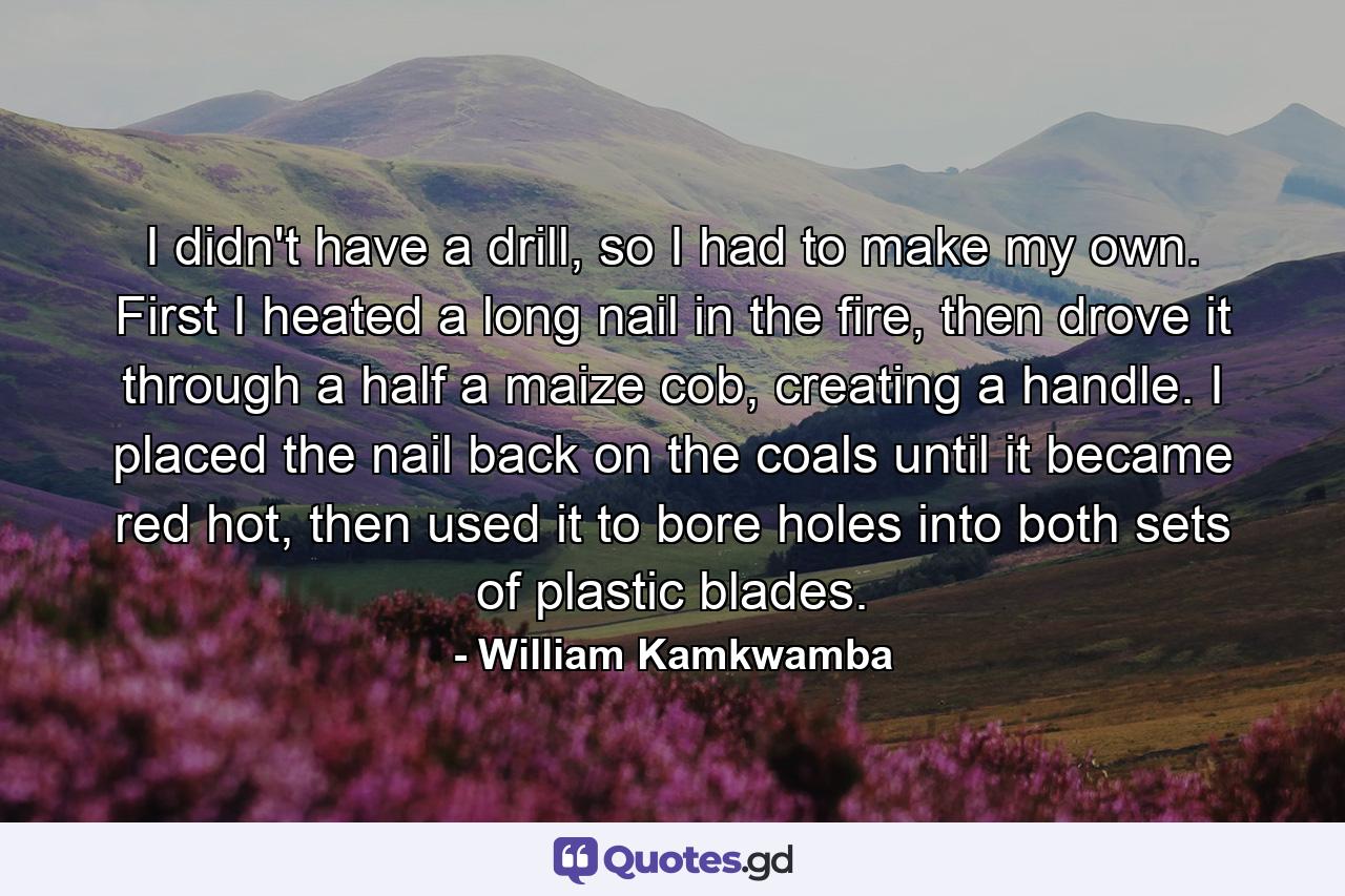 I didn't have a drill, so I had to make my own. First I heated a long nail in the fire, then drove it through a half a maize cob, creating a handle. I placed the nail back on the coals until it became red hot, then used it to bore holes into both sets of plastic blades. - Quote by William Kamkwamba