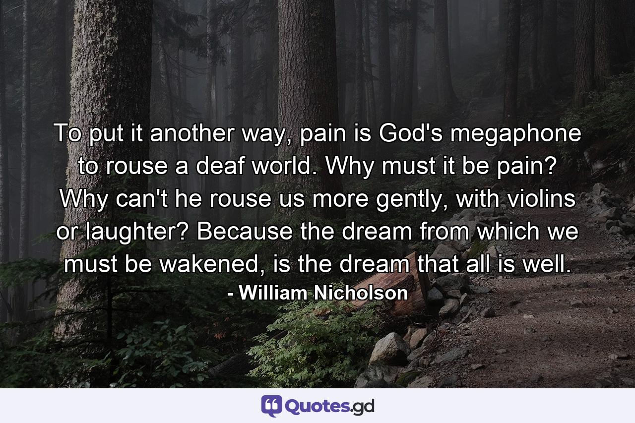 To put it another way, pain is God's megaphone to rouse a deaf world. Why must it be pain? Why can't he rouse us more gently, with violins or laughter? Because the dream from which we must be wakened, is the dream that all is well. - Quote by William Nicholson