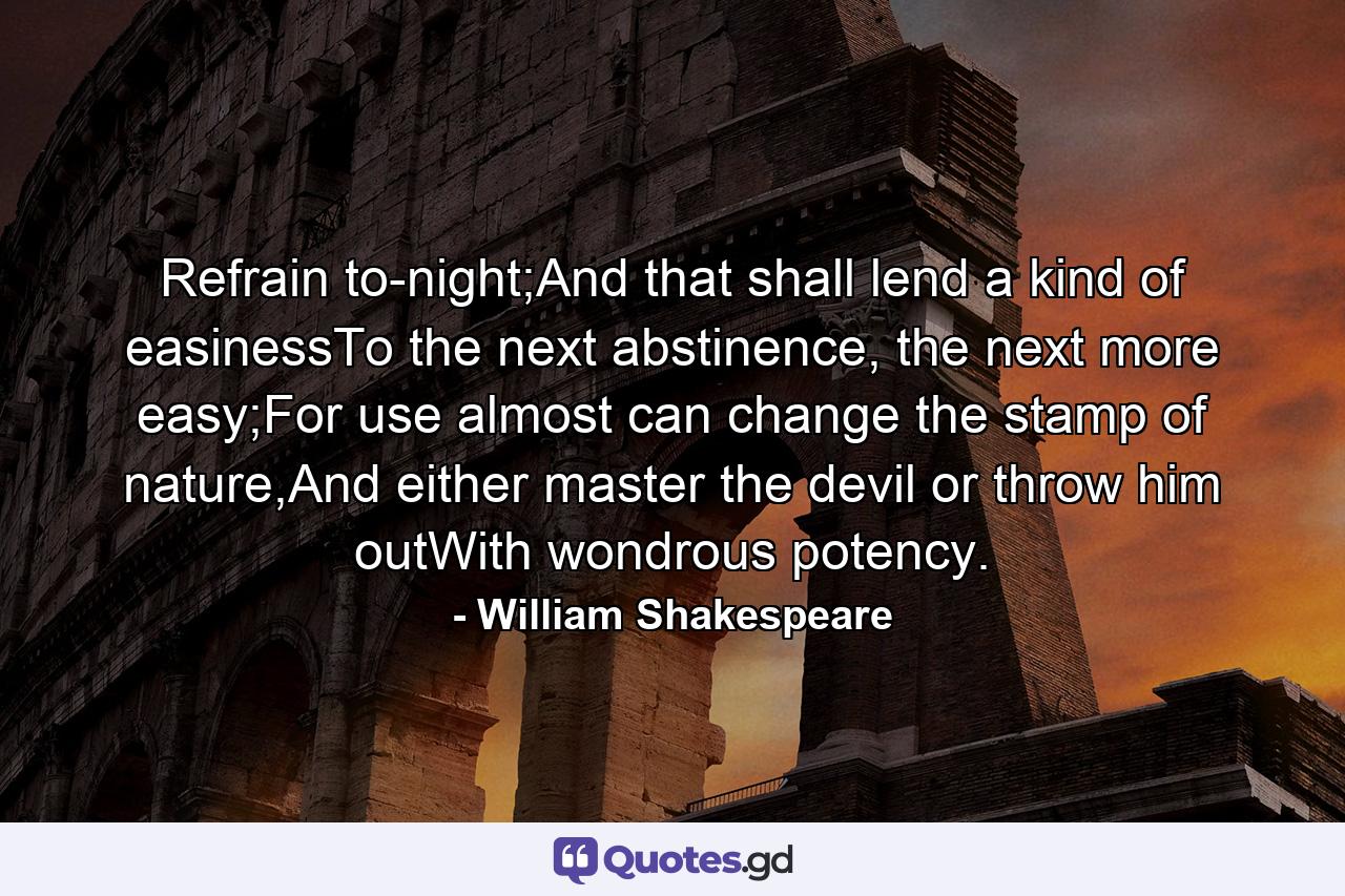 Refrain to-night;And that shall lend a kind of easinessTo the next abstinence, the next more easy;For use almost can change the stamp of nature,And either master the devil or throw him outWith wondrous potency. - Quote by William Shakespeare