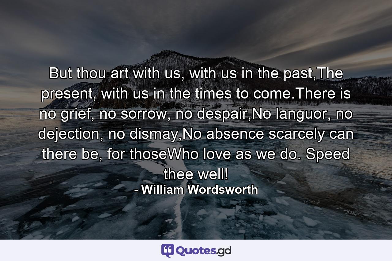 But thou art with us, with us in the past,The present, with us in the times to come.There is no grief, no sorrow, no despair,No languor, no dejection, no dismay,No absence scarcely can there be, for thoseWho love as we do. Speed thee well! - Quote by William Wordsworth