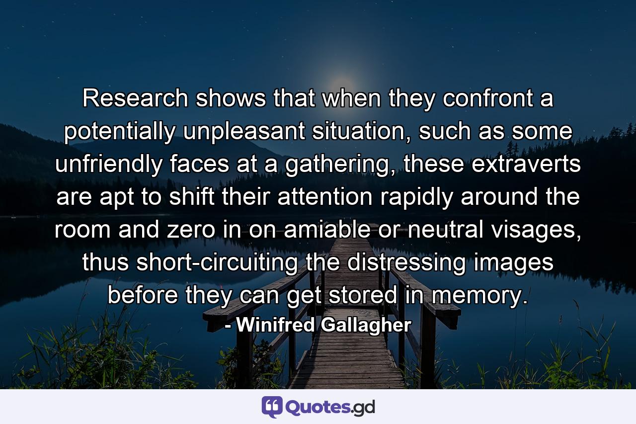 Research shows that when they confront a potentially unpleasant situation, such as some unfriendly faces at a gathering, these extraverts are apt to shift their attention rapidly around the room and zero in on amiable or neutral visages, thus short-circuiting the distressing images before they can get stored in memory. - Quote by Winifred Gallagher