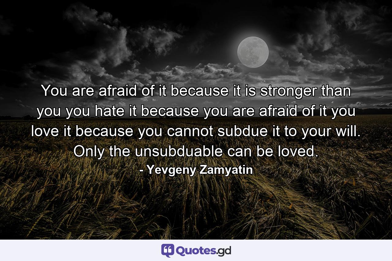 You are afraid of it because it is stronger than you you hate it because you are afraid of it you love it because you cannot subdue it to your will. Only the unsubduable can be loved. - Quote by Yevgeny Zamyatin