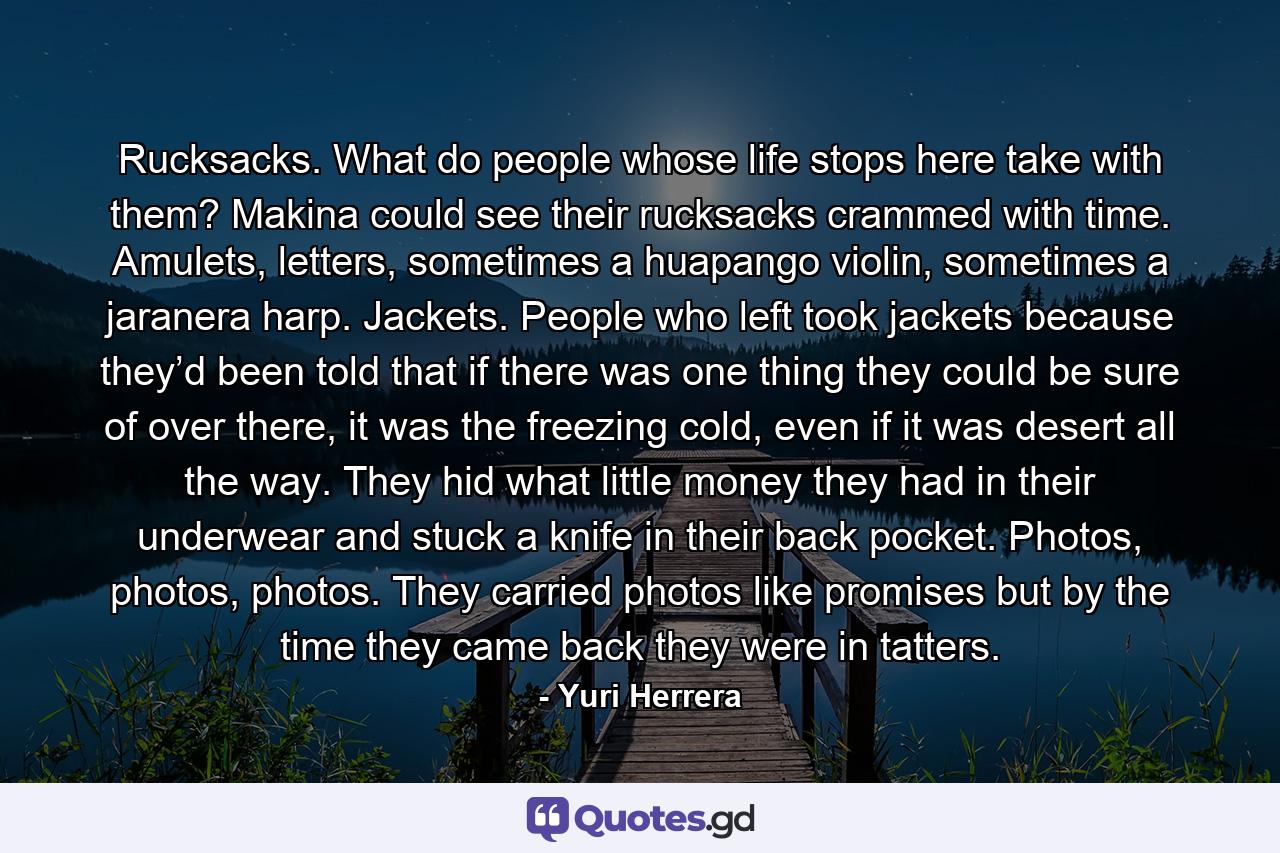 Rucksacks. What do people whose life stops here take with them? Makina could see their rucksacks crammed with time. Amulets, letters, sometimes a huapango violin, sometimes a jaranera harp. Jackets. People who left took jackets because they’d been told that if there was one thing they could be sure of over there, it was the freezing cold, even if it was desert all the way. They hid what little money they had in their underwear and stuck a knife in their back pocket. Photos, photos, photos. They carried photos like promises but by the time they came back they were in tatters. - Quote by Yuri Herrera