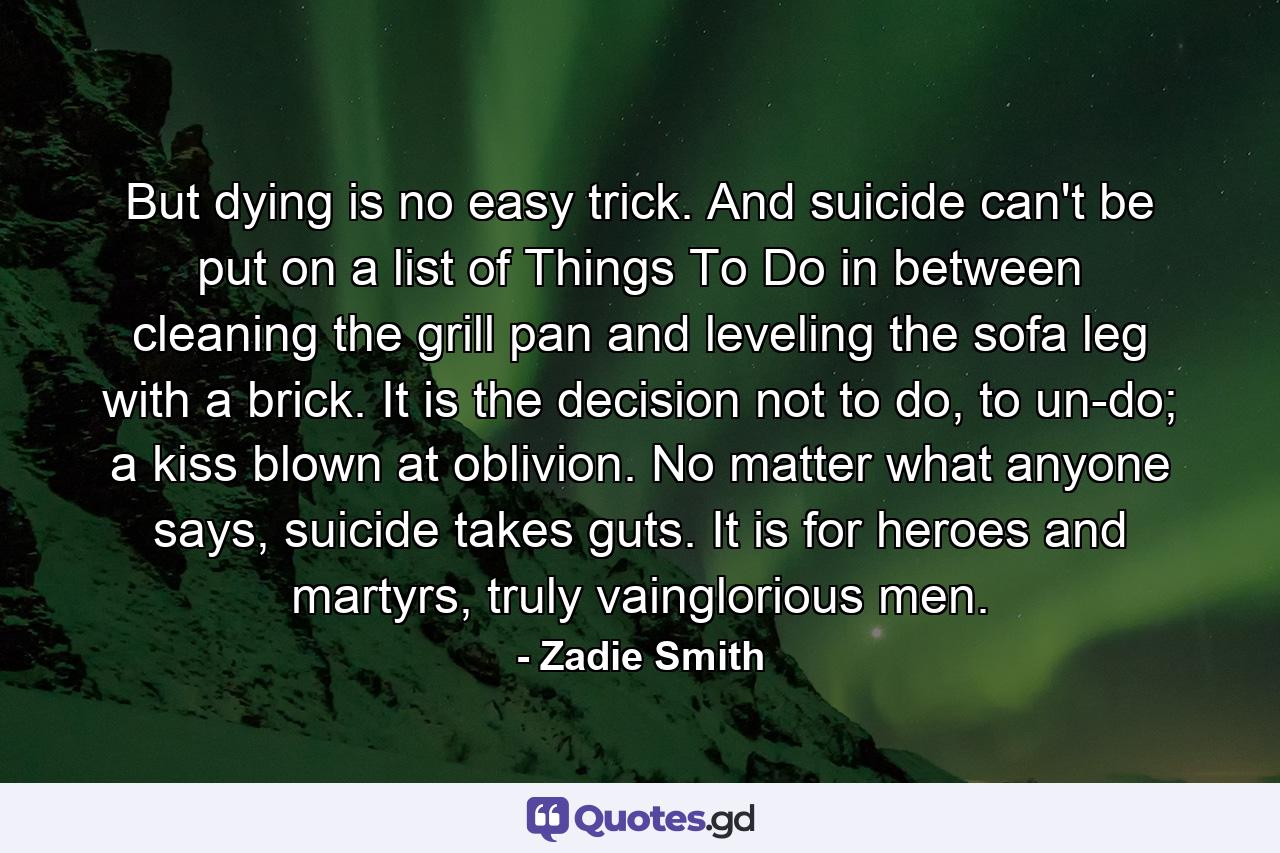 But dying is no easy trick. And suicide can't be put on a list of Things To Do in between cleaning the grill pan and leveling the sofa leg with a brick. It is the decision not to do, to un-do; a kiss blown at oblivion. No matter what anyone says, suicide takes guts. It is for heroes and martyrs, truly vainglorious men. - Quote by Zadie Smith