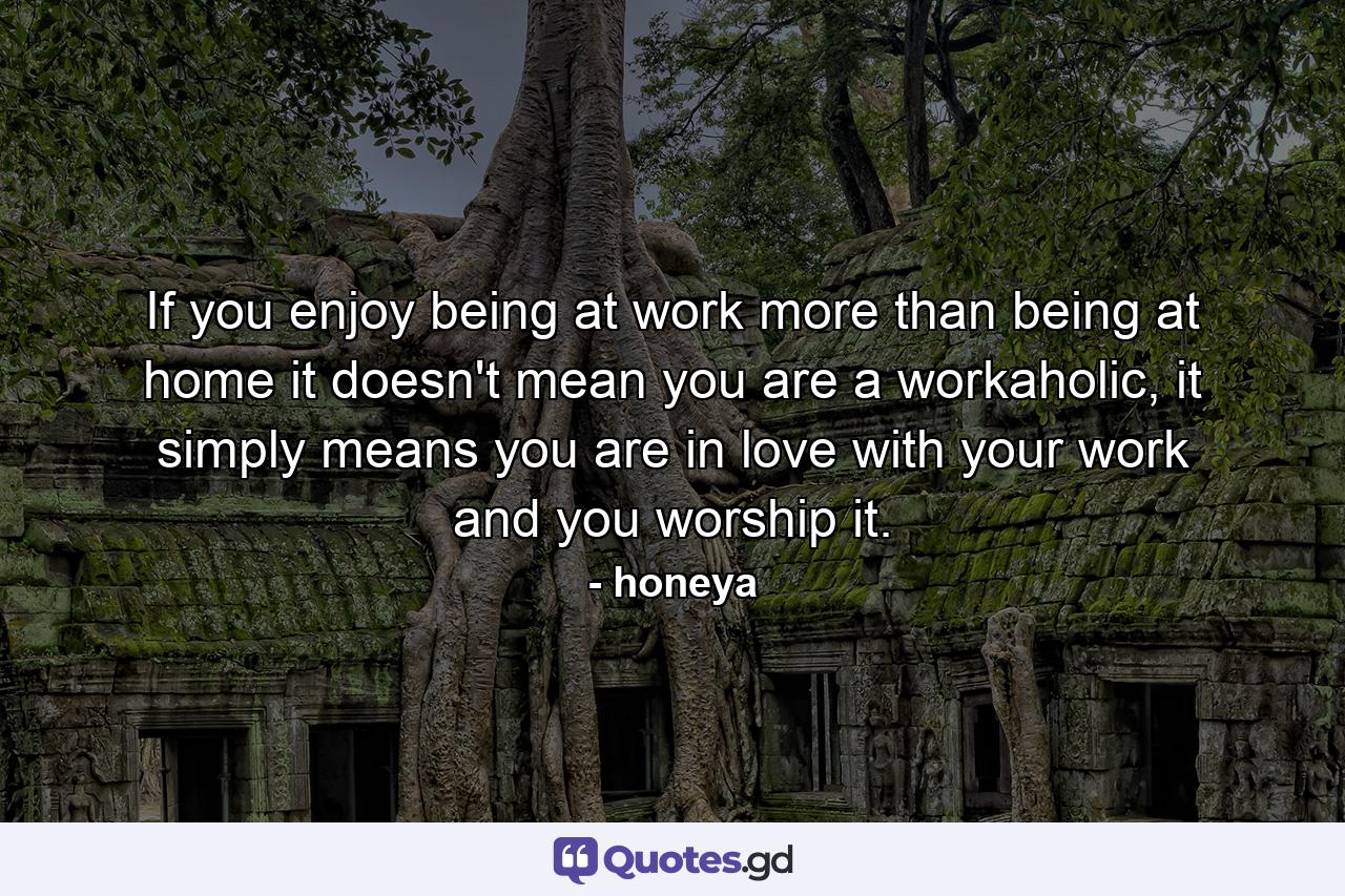 If you enjoy being at work more than being at home it doesn't mean you are a workaholic, it simply means you are in love with your work and you worship it. - Quote by honeya