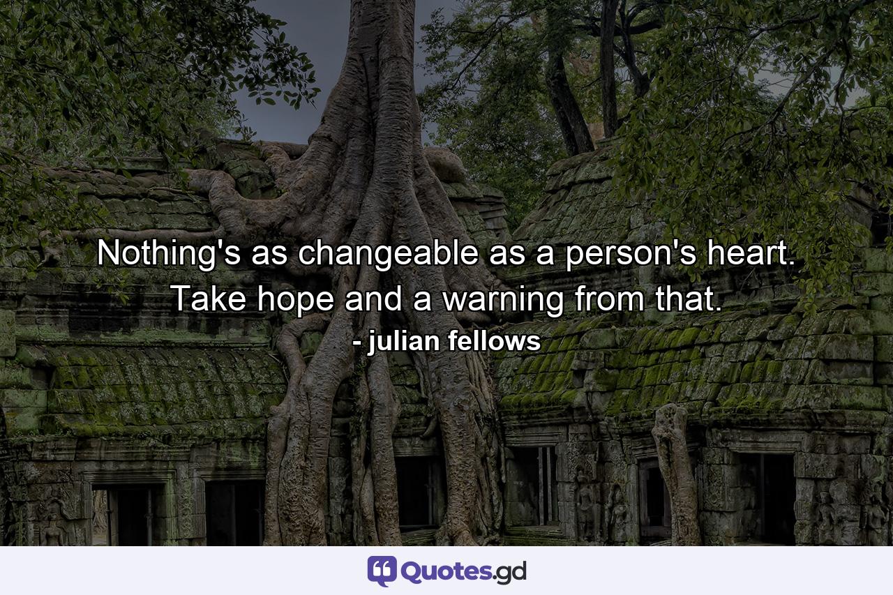 Nothing's as changeable as a person's heart. Take hope and a warning from that. - Quote by julian fellows