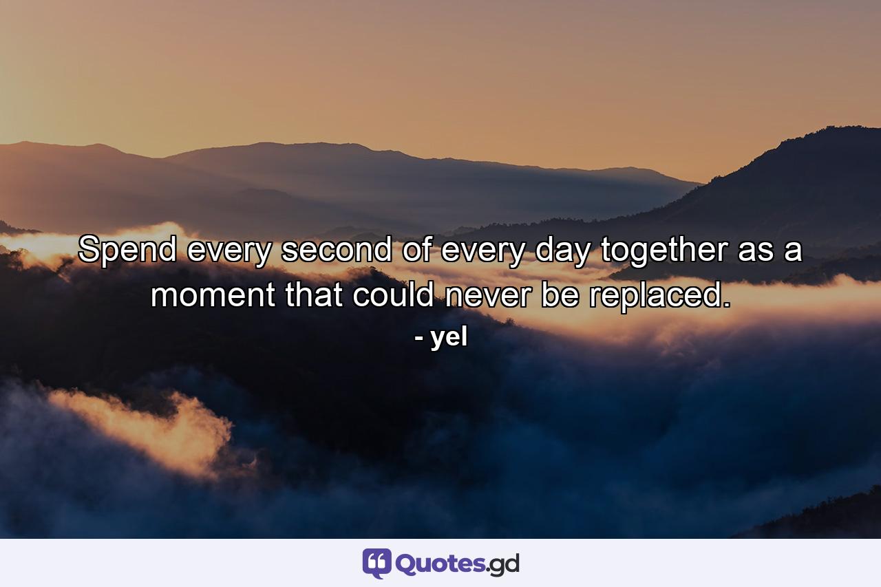 Spend every second of every day together as a moment that could never be replaced. - Quote by yel