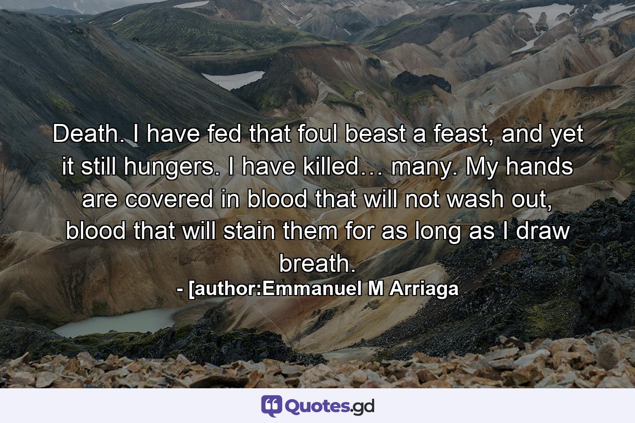 Death. I have fed that foul beast a feast, and yet it still hungers. I have killed… many. My hands are covered in blood that will not wash out, blood that will stain them for as long as I draw breath. - Quote by [author:Emmanuel M Arriaga