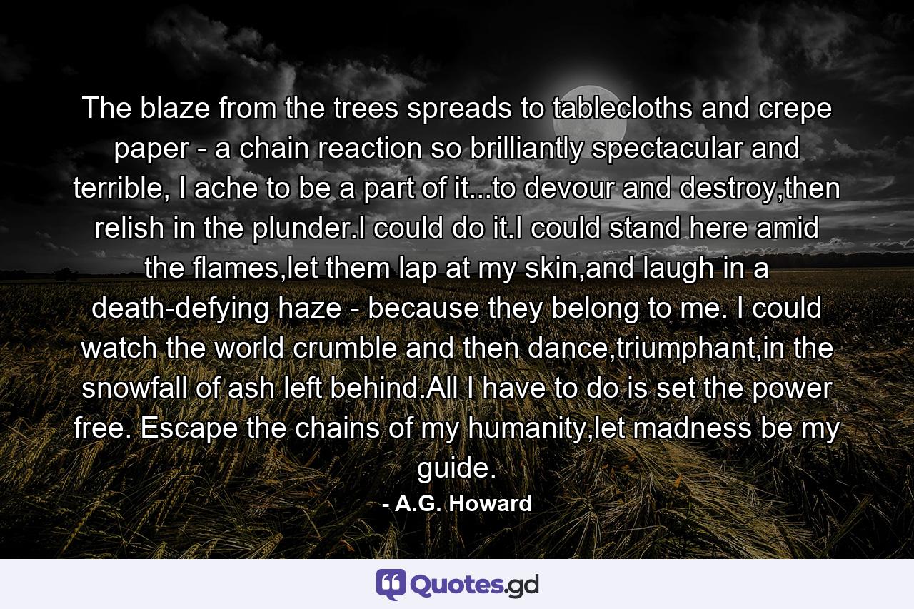 The blaze from the trees spreads to tablecloths and crepe paper - a chain reaction so brilliantly spectacular and terrible, I ache to be a part of it...to devour and destroy,then relish in the plunder.I could do it.I could stand here amid the flames,let them lap at my skin,and laugh in a death-defying haze - because they belong to me. I could watch the world crumble and then dance,triumphant,in the snowfall of ash left behind.All I have to do is set the power free. Escape the chains of my humanity,let madness be my guide. - Quote by A.G. Howard