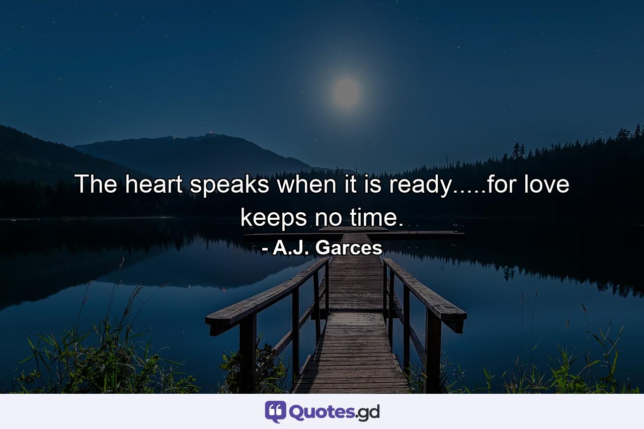 The heart speaks when it is ready.....for love keeps no time. - Quote by A.J. Garces