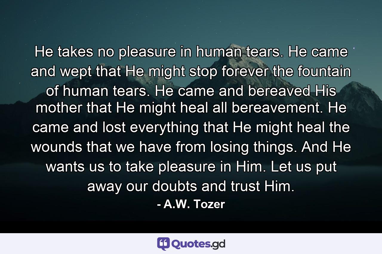 He takes no pleasure in human tears. He came and wept that He might stop forever the fountain of human tears. He came and bereaved His mother that He might heal all bereavement. He came and lost everything that He might heal the wounds that we have from losing things. And He wants us to take pleasure in Him. Let us put away our doubts and trust Him. - Quote by A.W. Tozer