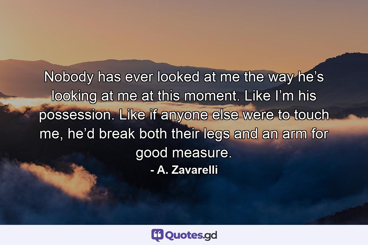 Nobody has ever looked at me the way he’s looking at me at this moment. Like I’m his possession. Like if anyone else were to touch me, he’d break both their legs and an arm for good measure. - Quote by A. Zavarelli