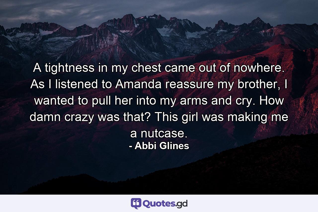 A tightness in my chest came out of nowhere. As I listened to Amanda reassure my brother, I wanted to pull her into my arms and cry. How damn crazy was that? This girl was making me a nutcase. - Quote by Abbi Glines