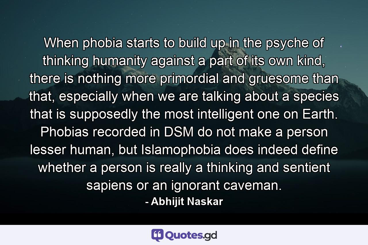 When phobia starts to build up in the psyche of thinking humanity against a part of its own kind, there is nothing more primordial and gruesome than that, especially when we are talking about a species that is supposedly the most intelligent one on Earth. Phobias recorded in DSM do not make a person lesser human, but Islamophobia does indeed define whether a person is really a thinking and sentient sapiens or an ignorant caveman. - Quote by Abhijit Naskar