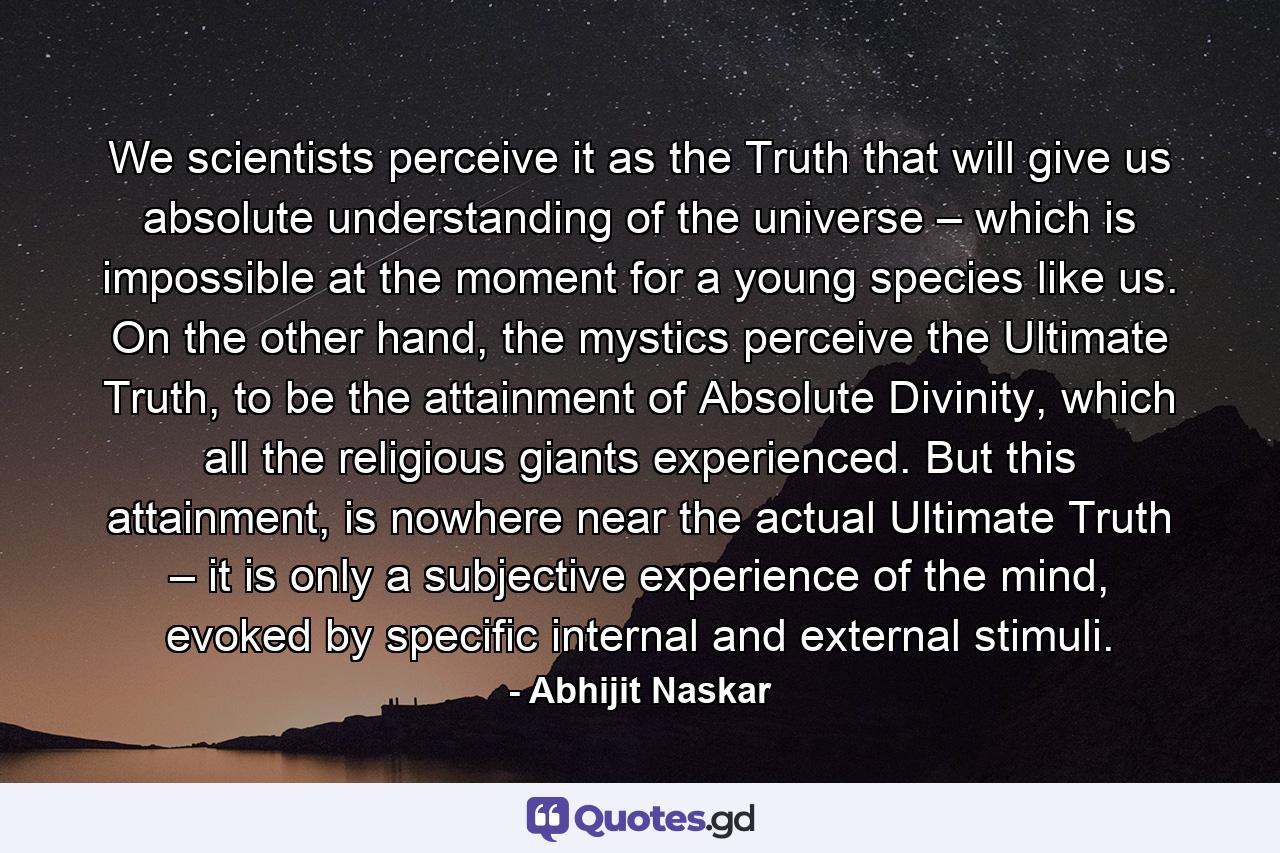 We scientists perceive it as the Truth that will give us absolute understanding of the universe – which is impossible at the moment for a young species like us. On the other hand, the mystics perceive the Ultimate Truth, to be the attainment of Absolute Divinity, which all the religious giants experienced. But this attainment, is nowhere near the actual Ultimate Truth – it is only a subjective experience of the mind, evoked by specific internal and external stimuli. - Quote by Abhijit Naskar