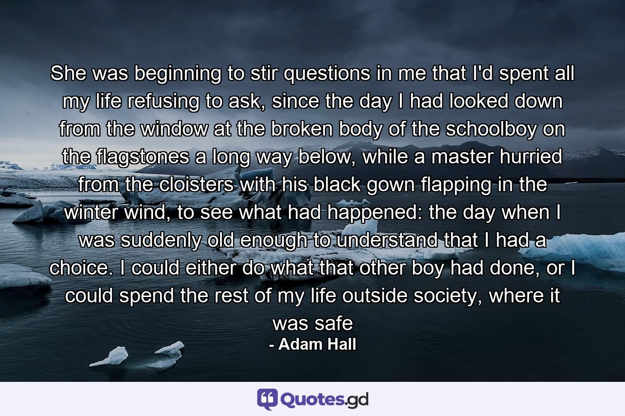 She was beginning to stir questions in me that I'd spent all my life refusing to ask, since the day I had looked down from the window at the broken body of the schoolboy on the flagstones a long way below, while a master hurried from the cloisters with his black gown flapping in the winter wind, to see what had happened: the day when I was suddenly old enough to understand that I had a choice. I could either do what that other boy had done, or I could spend the rest of my life outside society, where it was safe - Quote by Adam Hall