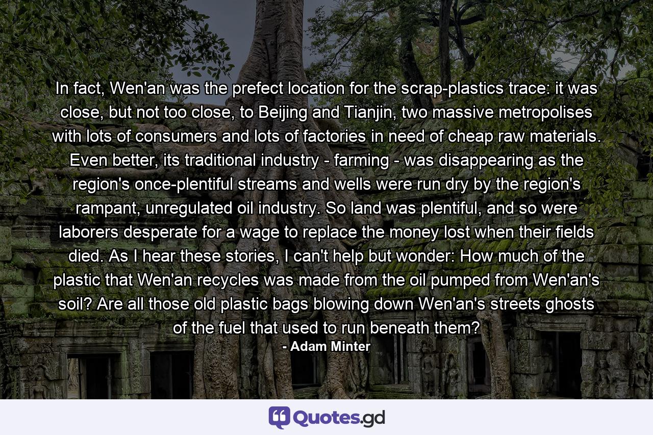 In fact, Wen'an was the prefect location for the scrap-plastics trace: it was close, but not too close, to Beijing and Tianjin, two massive metropolises with lots of consumers and lots of factories in need of cheap raw materials. Even better, its traditional industry - farming - was disappearing as the region's once-plentiful streams and wells were run dry by the region's rampant, unregulated oil industry. So land was plentiful, and so were laborers desperate for a wage to replace the money lost when their fields died. As I hear these stories, I can't help but wonder: How much of the plastic that Wen'an recycles was made from the oil pumped from Wen'an's soil? Are all those old plastic bags blowing down Wen'an's streets ghosts of the fuel that used to run beneath them? - Quote by Adam Minter