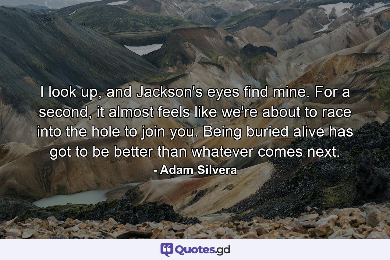 I look up, and Jackson's eyes find mine. For a second, it almost feels like we're about to race into the hole to join you. Being buried alive has got to be better than whatever comes next. - Quote by Adam Silvera