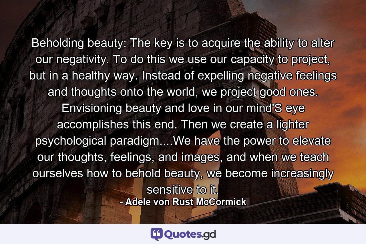 Beholding beauty: The key is to acquire the ability to alter our negativity. To do this we use our capacity to project, but in a healthy way. Instead of expelling negative feelings and thoughts onto the world, we project good ones. Envisioning beauty and love in our mind'S eye accomplishes this end. Then we create a lighter psychological paradigm....We have the power to elevate our thoughts, feelings, and images, and when we teach ourselves how to behold beauty, we become increasingly sensitive to it. - Quote by Adele von Rust McCormick