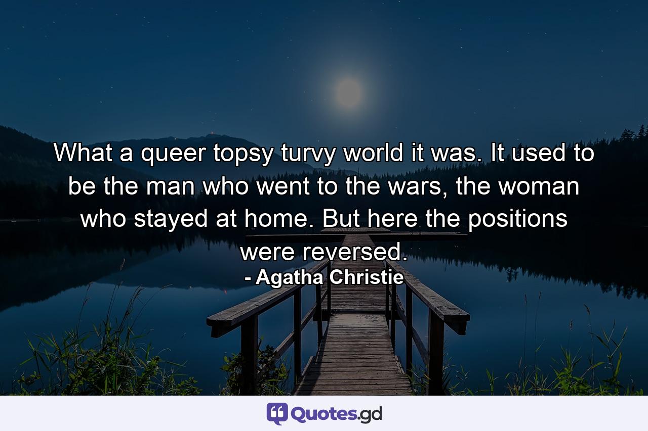 What a queer topsy turvy world it was. It used to be the man who went to the wars, the woman who stayed at home. But here the positions were reversed. - Quote by Agatha Christie