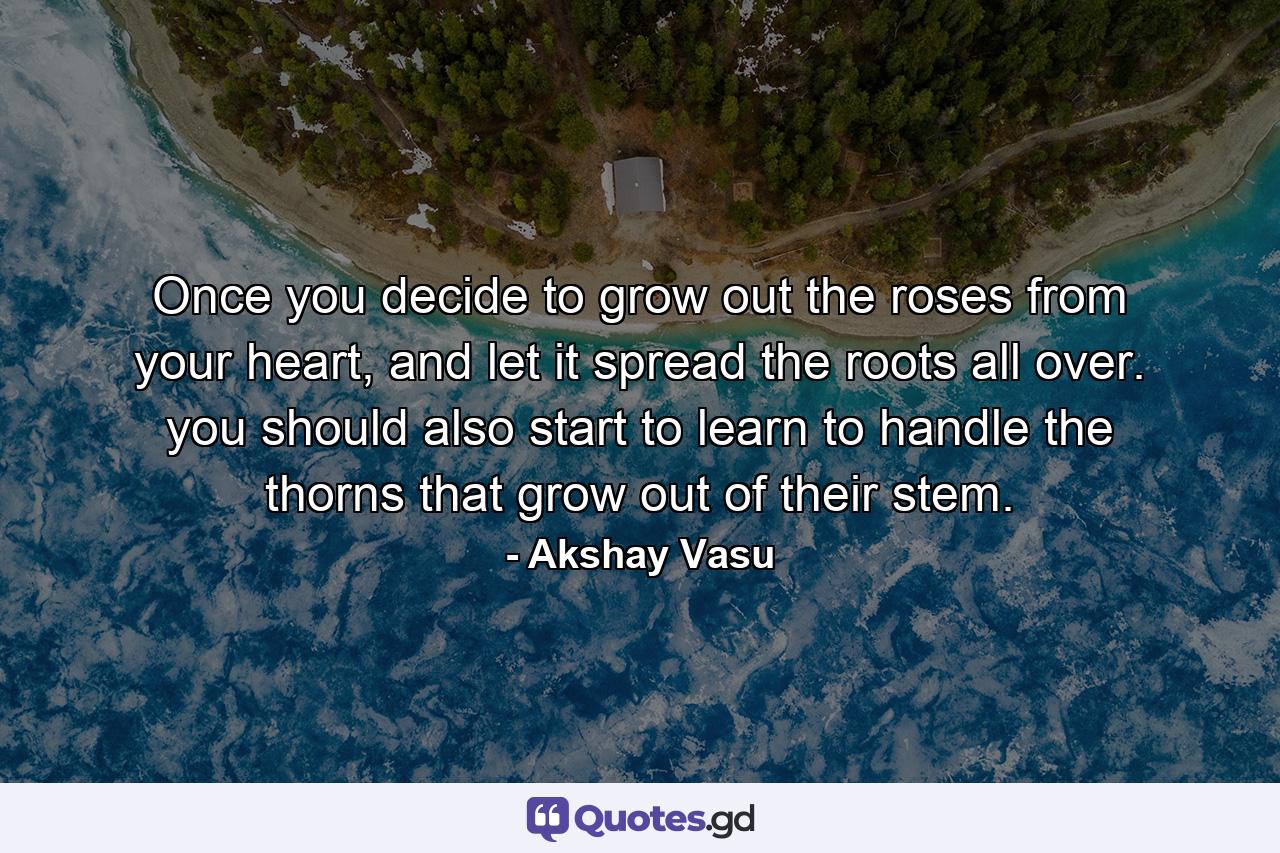 Once you decide to grow out the roses from your heart, and let it spread the roots all over. you should also start to learn to handle the thorns that grow out of their stem. - Quote by Akshay Vasu