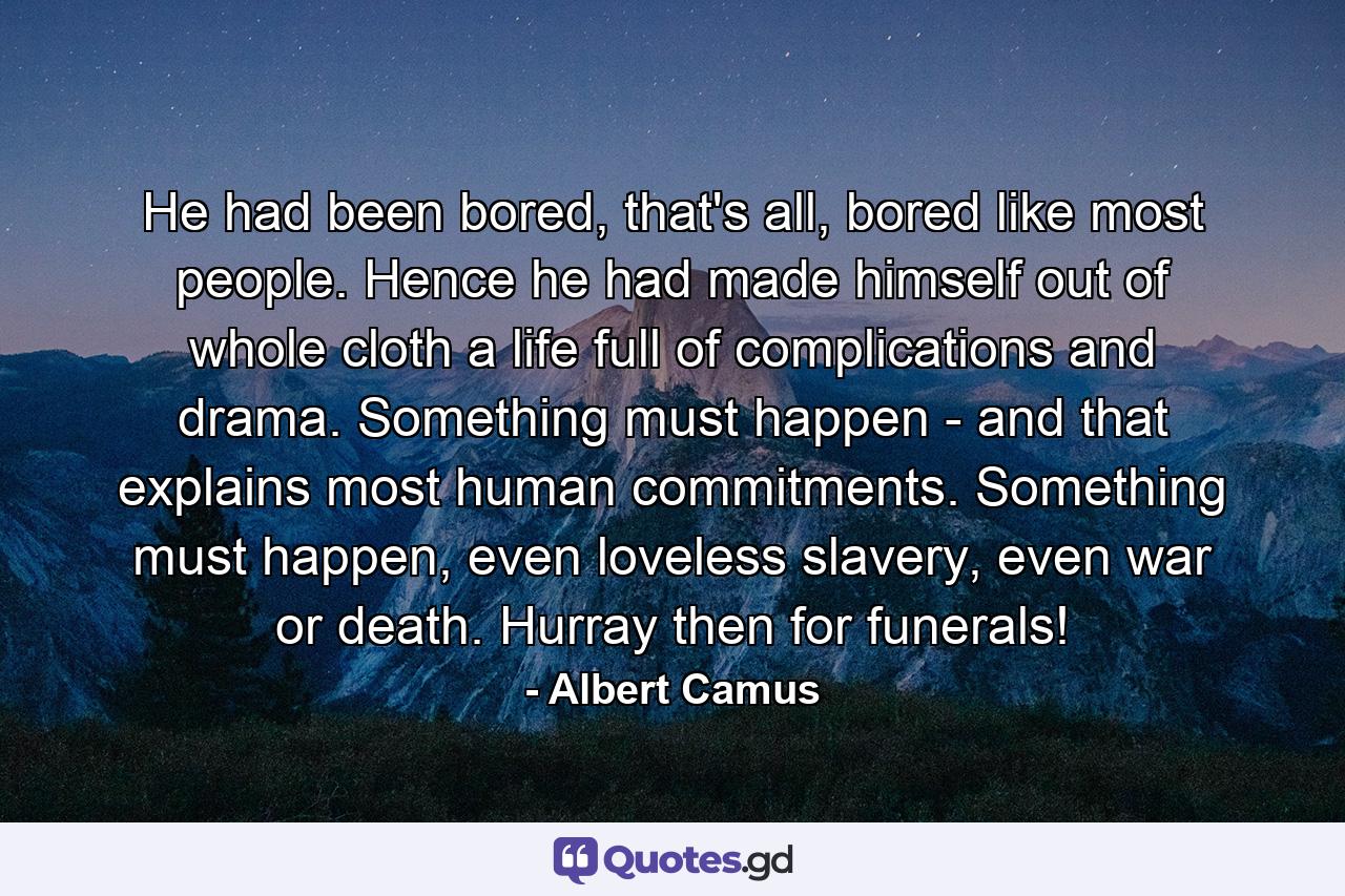 He had been bored, that's all, bored like most people. Hence he had made himself out of whole cloth a life full of complications and drama. Something must happen - and that explains most human commitments. Something must happen, even loveless slavery, even war or death. Hurray then for funerals! - Quote by Albert Camus