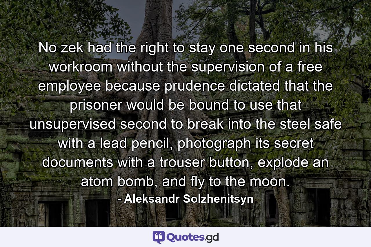 No zek had the right to stay one second in his workroom without the supervision of a free employee because prudence dictated that the prisoner would be bound to use that unsupervised second to break into the steel safe with a lead pencil, photograph its secret documents with a trouser button, explode an atom bomb, and fly to the moon. - Quote by Aleksandr Solzhenitsyn