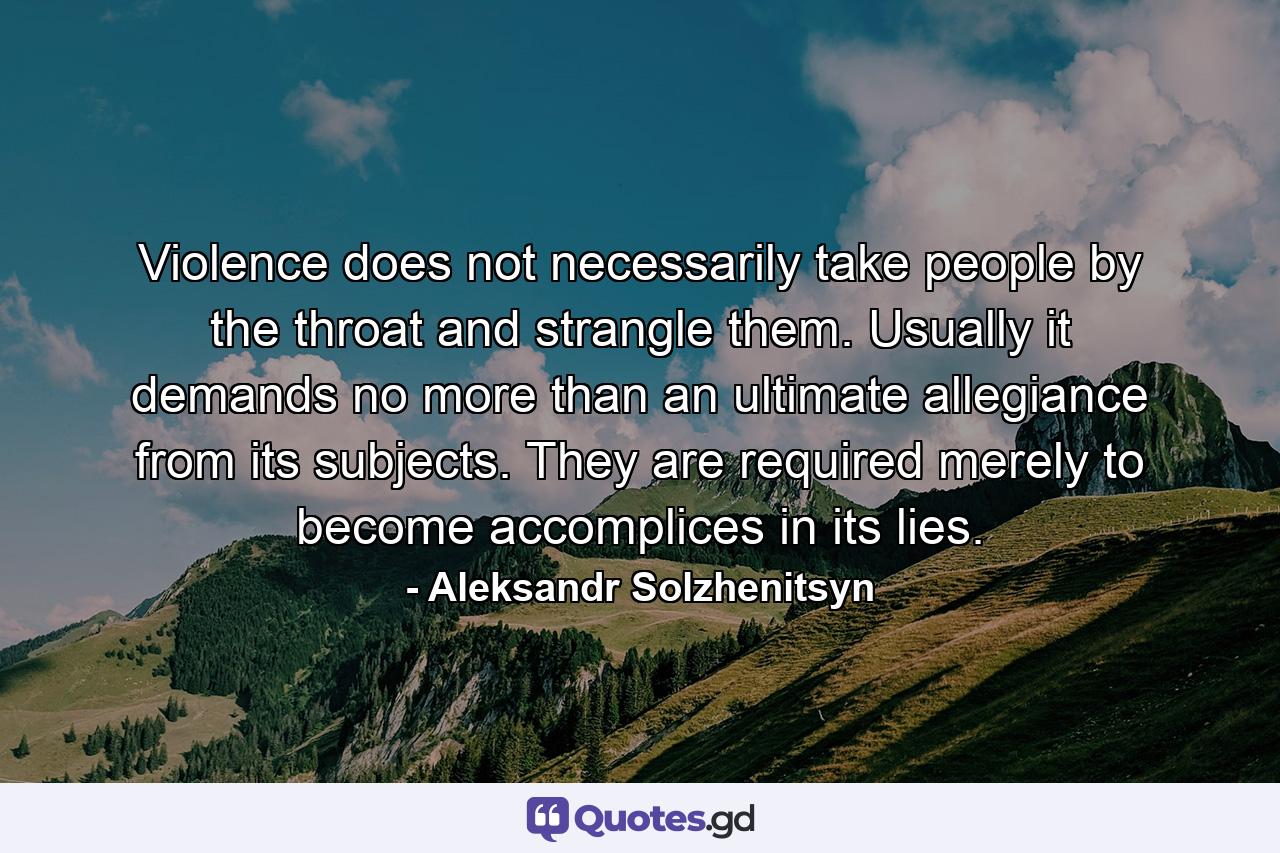 Violence does not necessarily take people by the throat and strangle them. Usually it demands no more than an ultimate allegiance from its subjects. They are required merely to become accomplices in its lies. - Quote by Aleksandr Solzhenitsyn