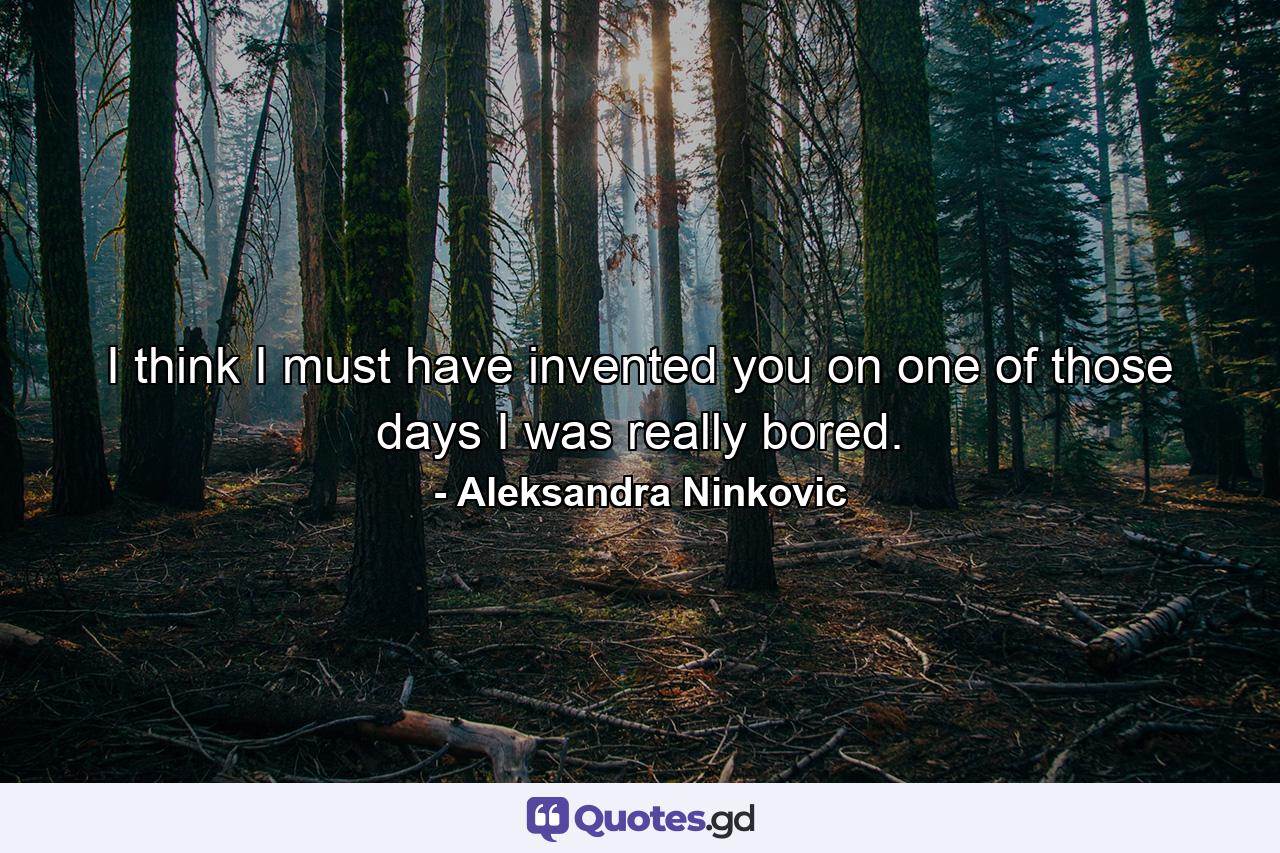 I think I must have invented you on one of those days I was really bored. - Quote by Aleksandra Ninkovic