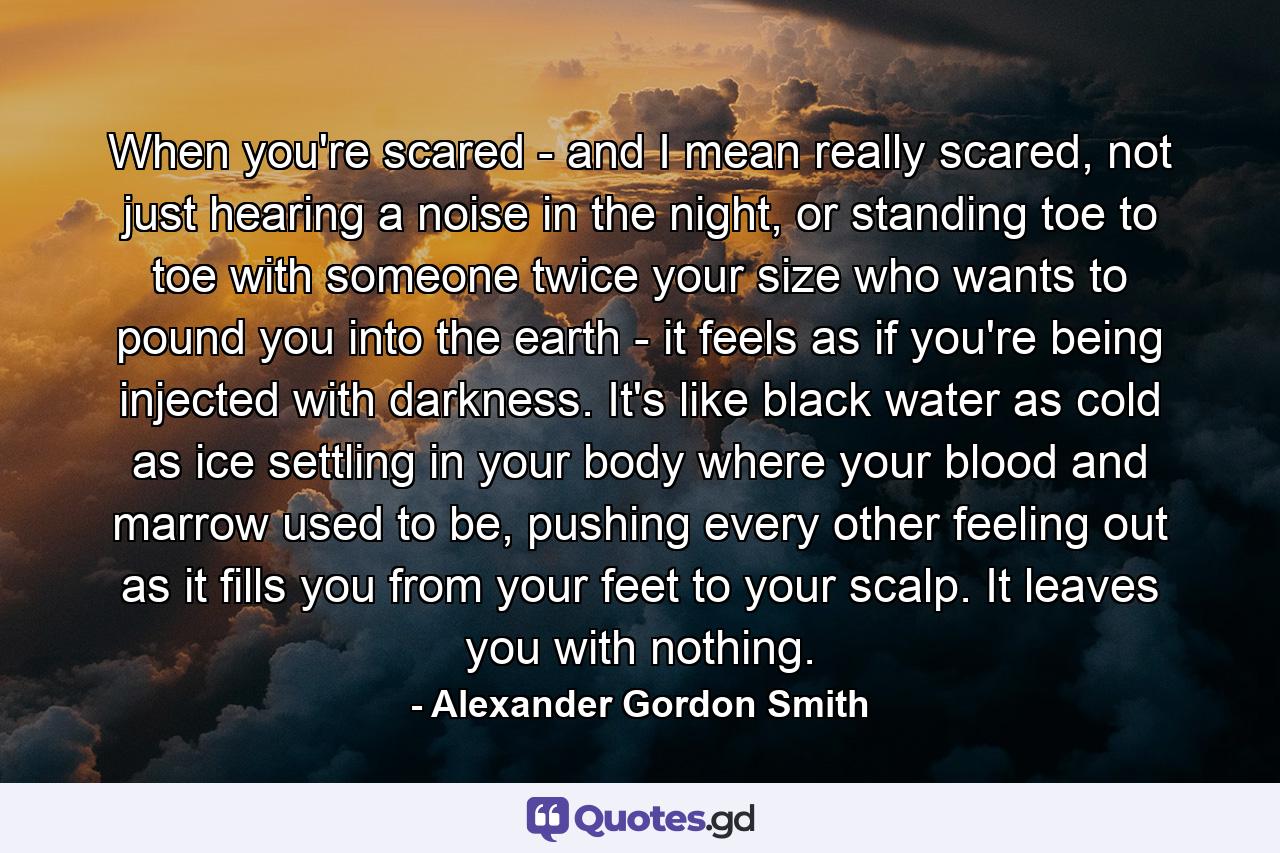 When you're scared - and I mean really scared, not just hearing a noise in the night, or standing toe to toe with someone twice your size who wants to pound you into the earth - it feels as if you're being injected with darkness. It's like black water as cold as ice settling in your body where your blood and marrow used to be, pushing every other feeling out as it fills you from your feet to your scalp. It leaves you with nothing. - Quote by Alexander Gordon Smith