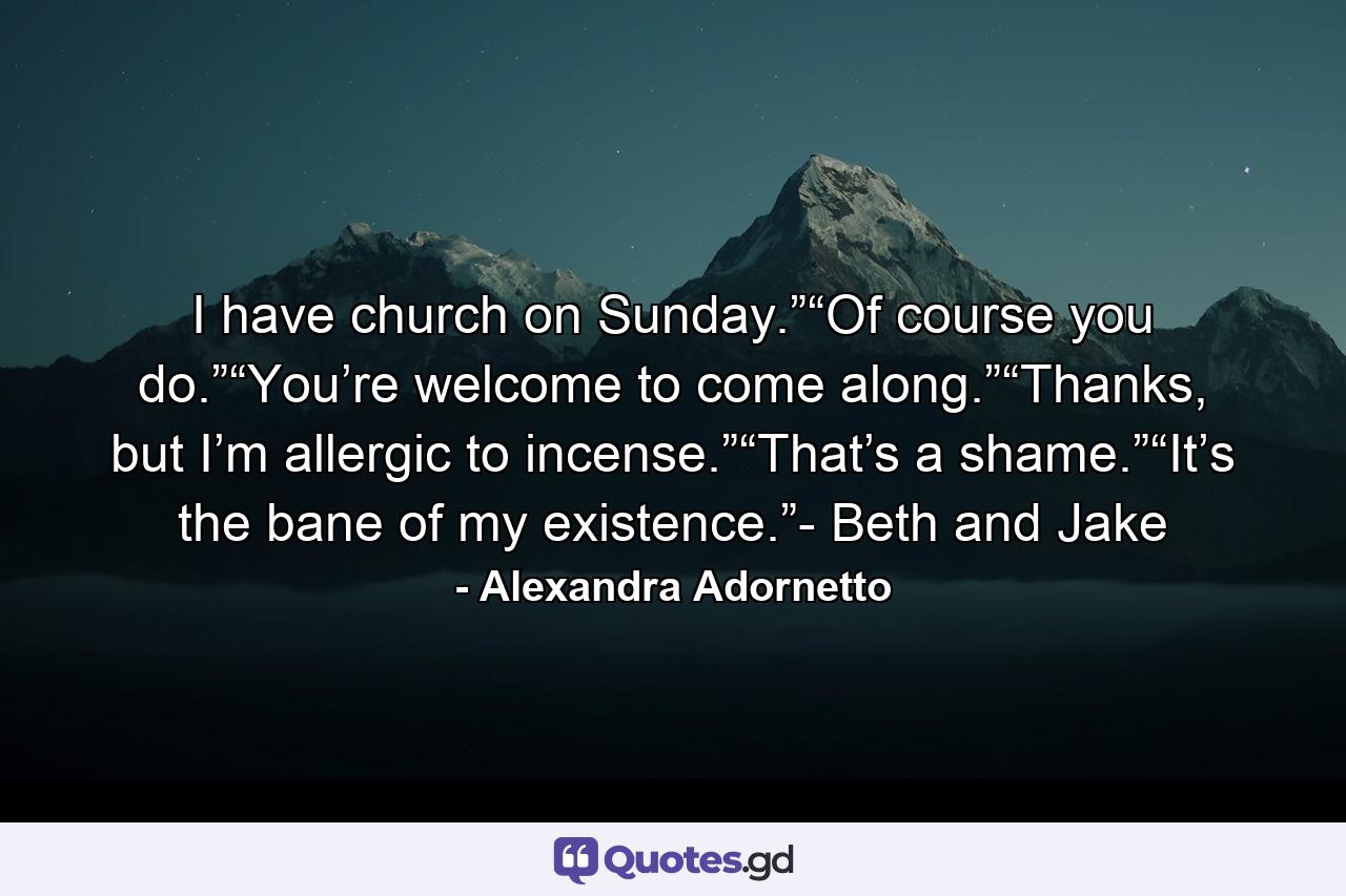 I have church on Sunday.”“Of course you do.”“You’re welcome to come along.”“Thanks, but I’m allergic to incense.”“That’s a shame.”“It’s the bane of my existence.”- Beth and Jake - Quote by Alexandra Adornetto