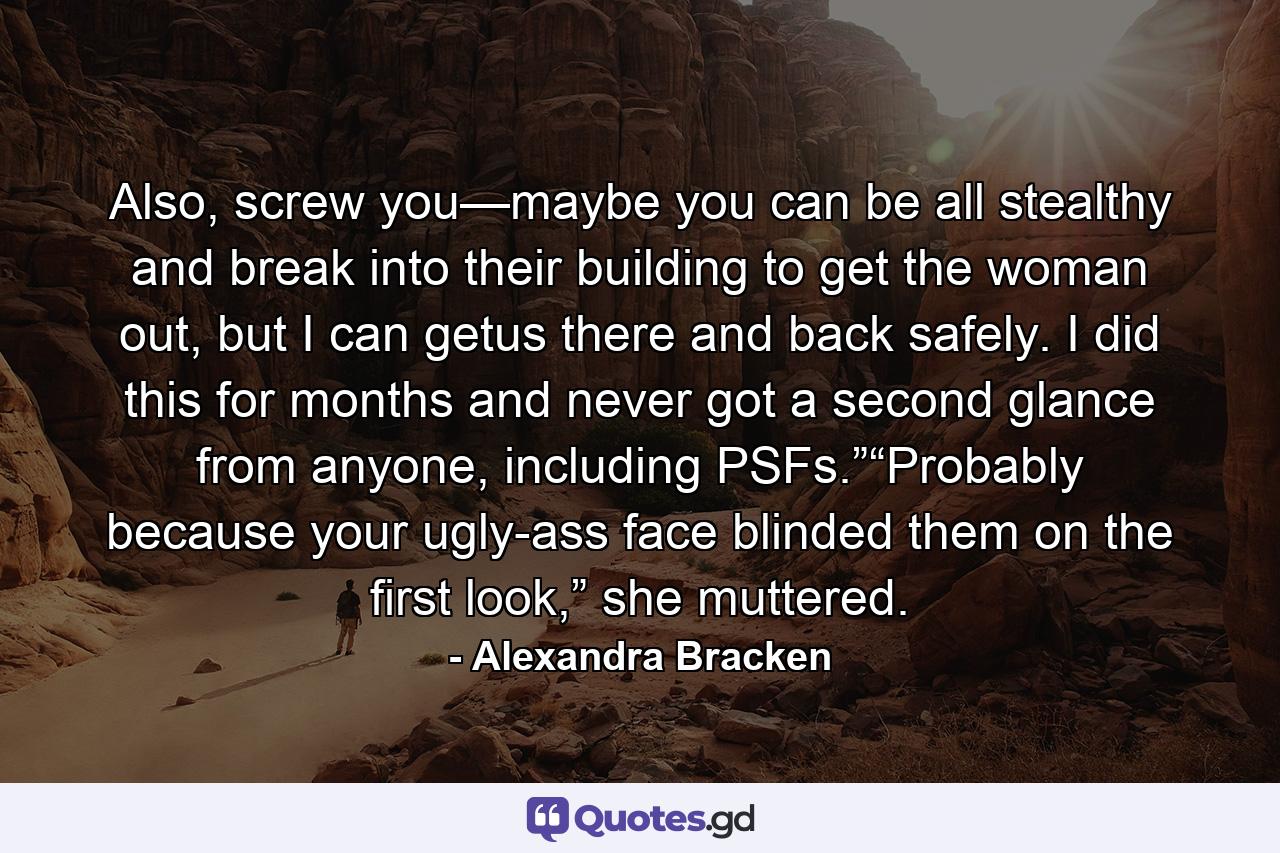 Also, screw you—maybe you can be all stealthy and break into their building to get the woman out, but I can getus there and back safely. I did this for months and never got a second glance from anyone, including PSFs.”“Probably because your ugly-ass face blinded them on the first look,” she muttered. - Quote by Alexandra Bracken