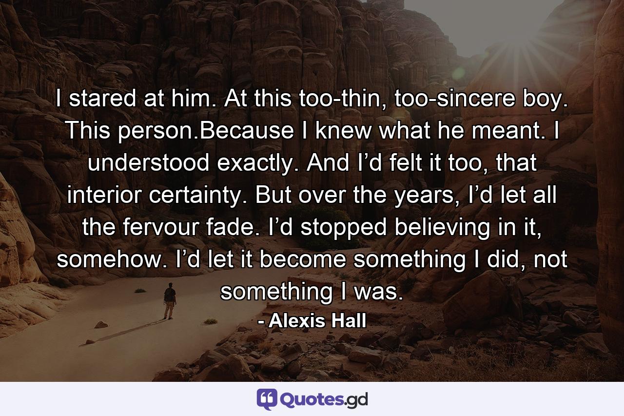 I stared at him. At this too-thin, too-sincere boy. This person.Because I knew what he meant. I understood exactly. And I’d felt it too, that interior certainty. But over the years, I’d let all the fervour fade. I’d stopped believing in it, somehow. I’d let it become something I did, not something I was. - Quote by Alexis Hall