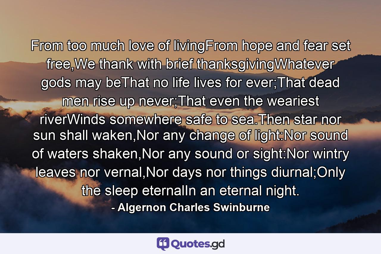 From too much love of livingFrom hope and fear set free,We thank with brief thanksgivingWhatever gods may beThat no life lives for ever;That dead men rise up never;That even the weariest riverWinds somewhere safe to sea.Then star nor sun shall waken,Nor any change of light:Nor sound of waters shaken,Nor any sound or sight:Nor wintry leaves nor vernal,Nor days nor things diurnal;Only the sleep eternalIn an eternal night. - Quote by Algernon Charles Swinburne