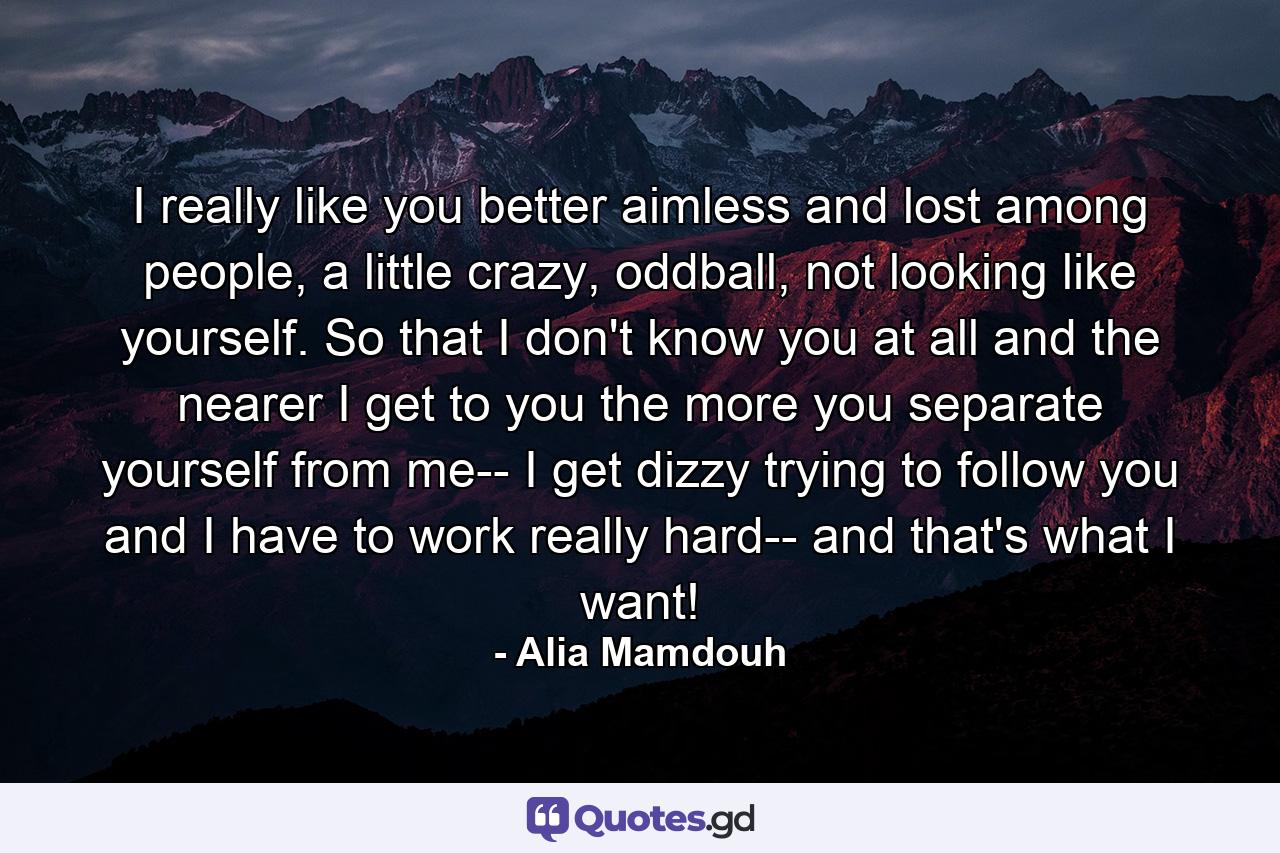 I really like you better aimless and lost among people, a little crazy, oddball, not looking like yourself. So that I don't know you at all and the nearer I get to you the more you separate yourself from me-- I get dizzy trying to follow you and I have to work really hard-- and that's what I want! - Quote by Alia Mamdouh