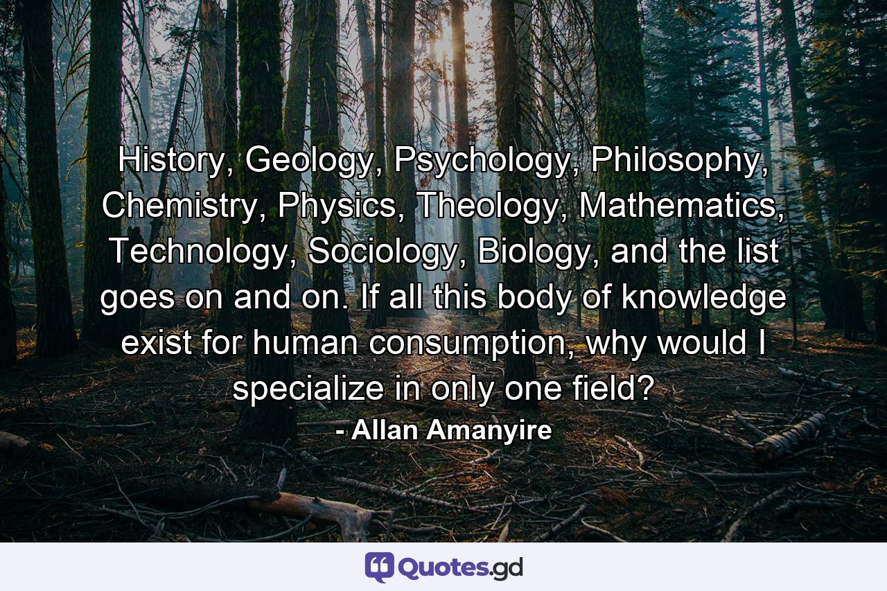 History, Geology, Psychology, Philosophy, Chemistry, Physics, Theology, Mathematics, Technology, Sociology, Biology, and the list goes on and on. If all this body of knowledge exist for human consumption, why would I specialize in only one field? - Quote by Allan Amanyire