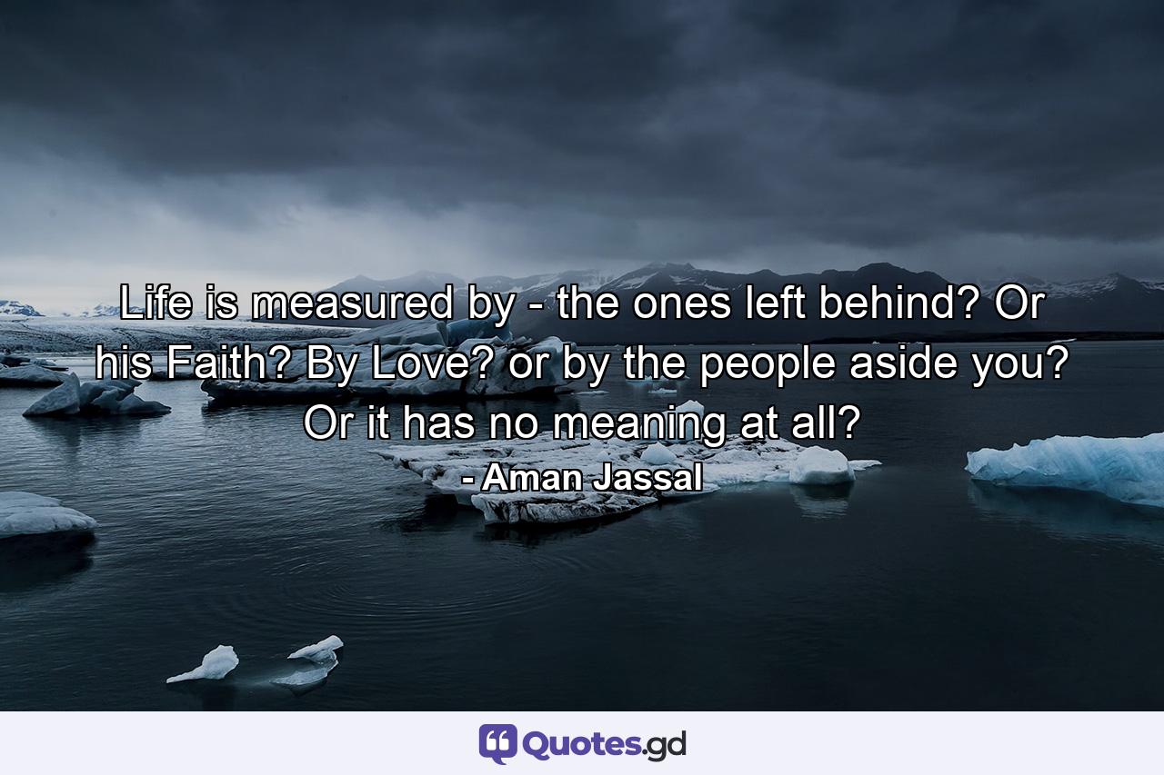 Life is measured by - the ones left behind? Or his Faith? By Love? or by the people aside you? Or it has no meaning at all? - Quote by Aman Jassal