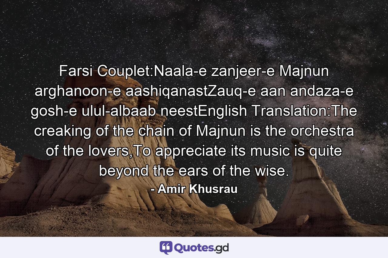 Farsi Couplet:Naala-e zanjeer-e Majnun arghanoon-e aashiqanastZauq-e aan andaza-e gosh-e ulul-albaab neestEnglish Translation:The creaking of the chain of Majnun is the orchestra of the lovers,To appreciate its music is quite beyond the ears of the wise. - Quote by Amir Khusrau