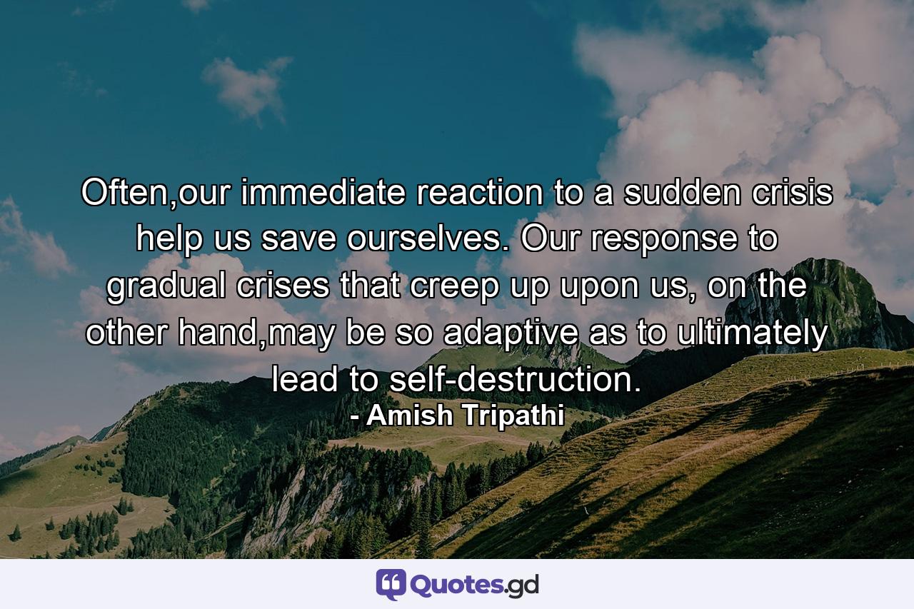 Often,our immediate reaction to a sudden crisis help us save ourselves. Our response to gradual crises that creep up upon us, on the other hand,may be so adaptive as to ultimately lead to self-destruction. - Quote by Amish Tripathi