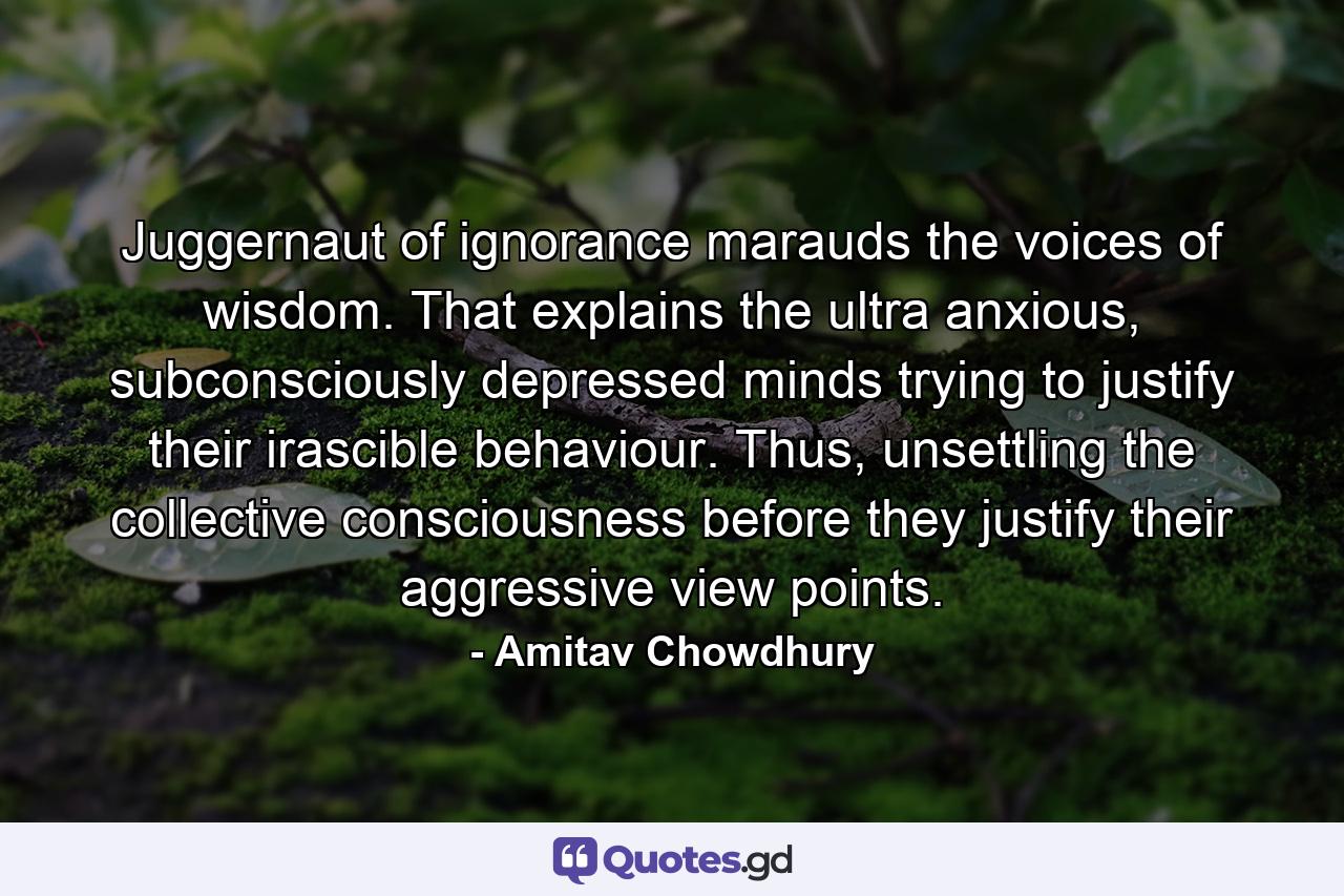 Juggernaut of ignorance marauds the voices of wisdom. That explains the ultra anxious, subconsciously depressed minds trying to justify their irascible behaviour. Thus, unsettling the collective consciousness before they justify their aggressive view points. - Quote by Amitav Chowdhury