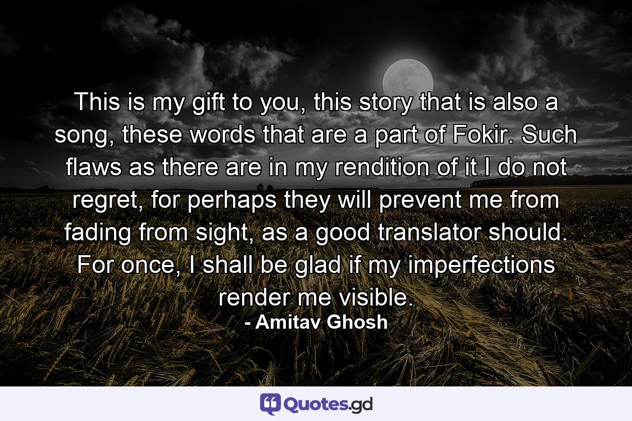 This is my gift to you, this story that is also a song, these words that are a part of Fokir. Such flaws as there are in my rendition of it I do not regret, for perhaps they will prevent me from fading from sight, as a good translator should. For once, I shall be glad if my imperfections render me visible. - Quote by Amitav Ghosh