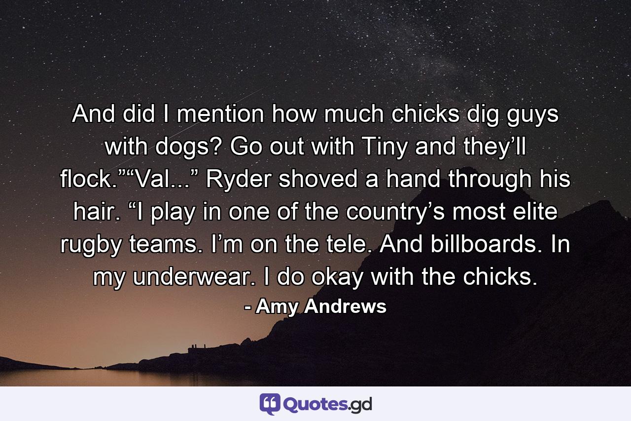 And did I mention how much chicks dig guys with dogs? Go out with Tiny and they’ll flock.”“Val...” Ryder shoved a hand through his hair. “I play in one of the country’s most elite rugby teams. I’m on the tele. And billboards. In my underwear. I do okay with the chicks. - Quote by Amy Andrews