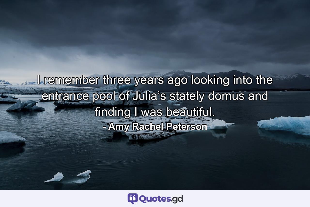 I remember three years ago looking into the entrance pool of Julia’s stately domus and finding I was beautiful. - Quote by Amy Rachel Peterson