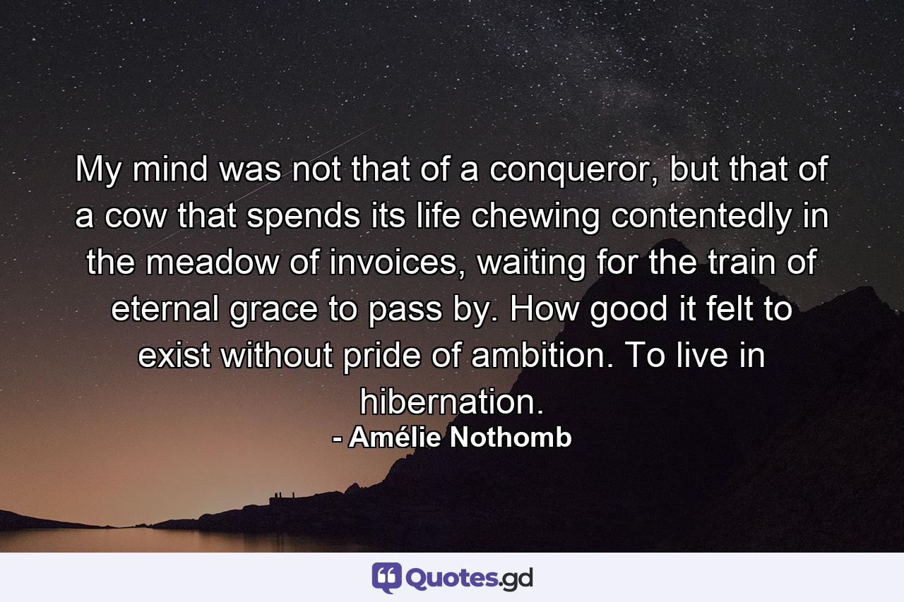 My mind was not that of a conqueror, but that of a cow that spends its life chewing contentedly in the meadow of invoices, waiting for the train of eternal grace to pass by. How good it felt to exist without pride of ambition. To live in hibernation. - Quote by Amélie Nothomb