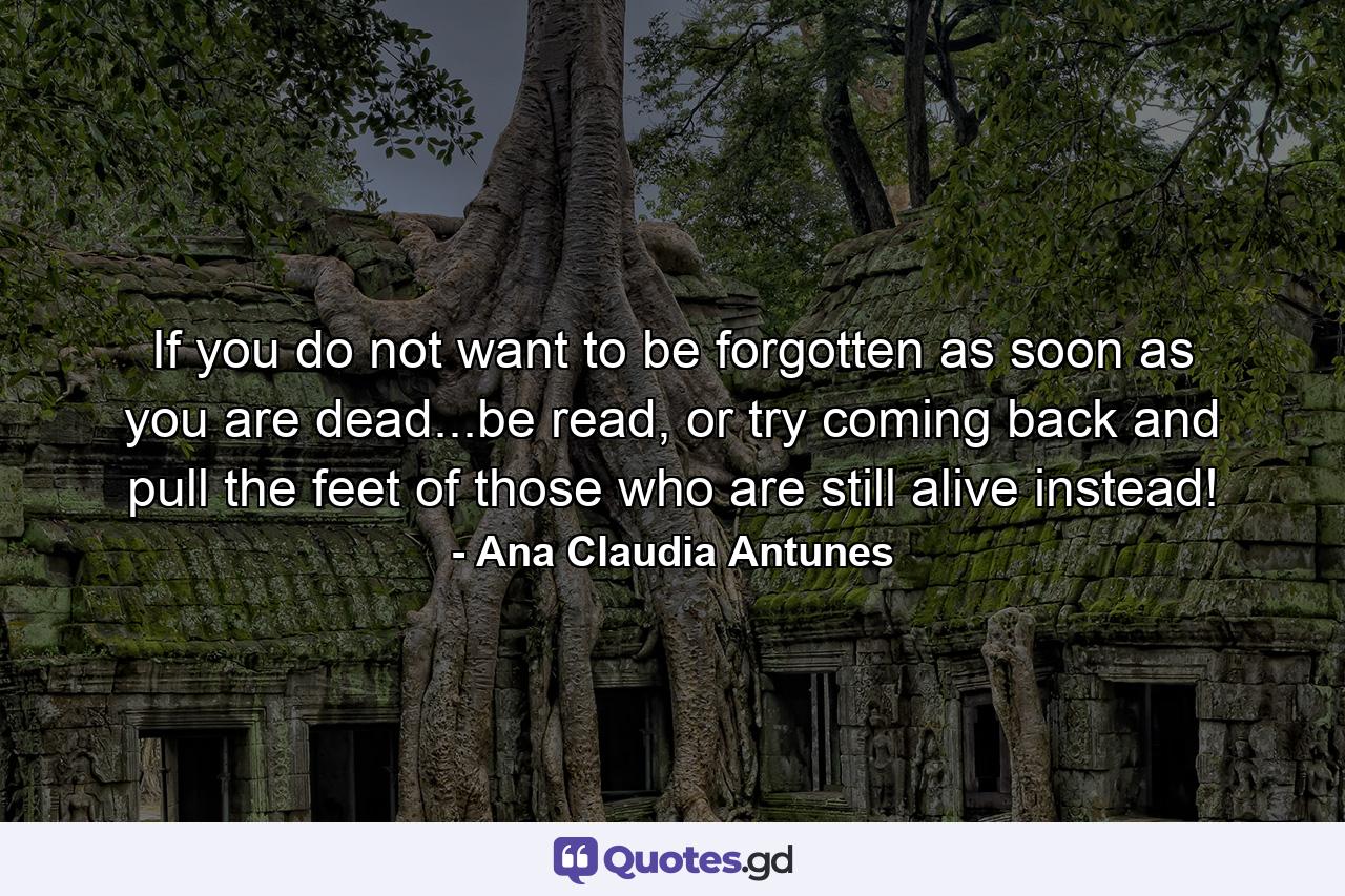 If you do not want to be forgotten as soon as you are dead...be read, or try coming back and pull the feet of those who are still alive instead! - Quote by Ana Claudia Antunes