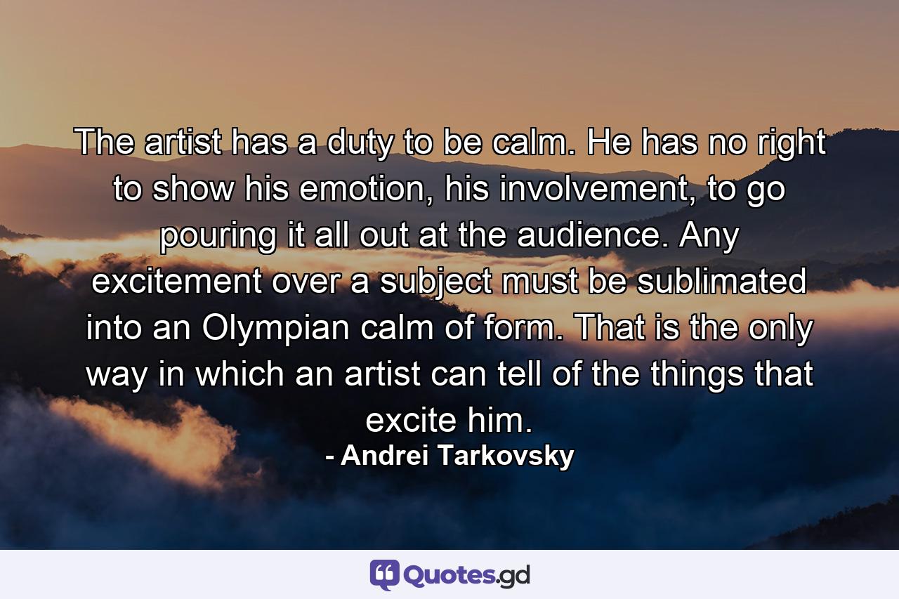 The artist has a duty to be calm. He has no right to show his emotion, his involvement, to go pouring it all out at the audience. Any excitement over a subject must be sublimated into an Olympian calm of form. That is the only way in which an artist can tell of the things that excite him. - Quote by Andrei Tarkovsky