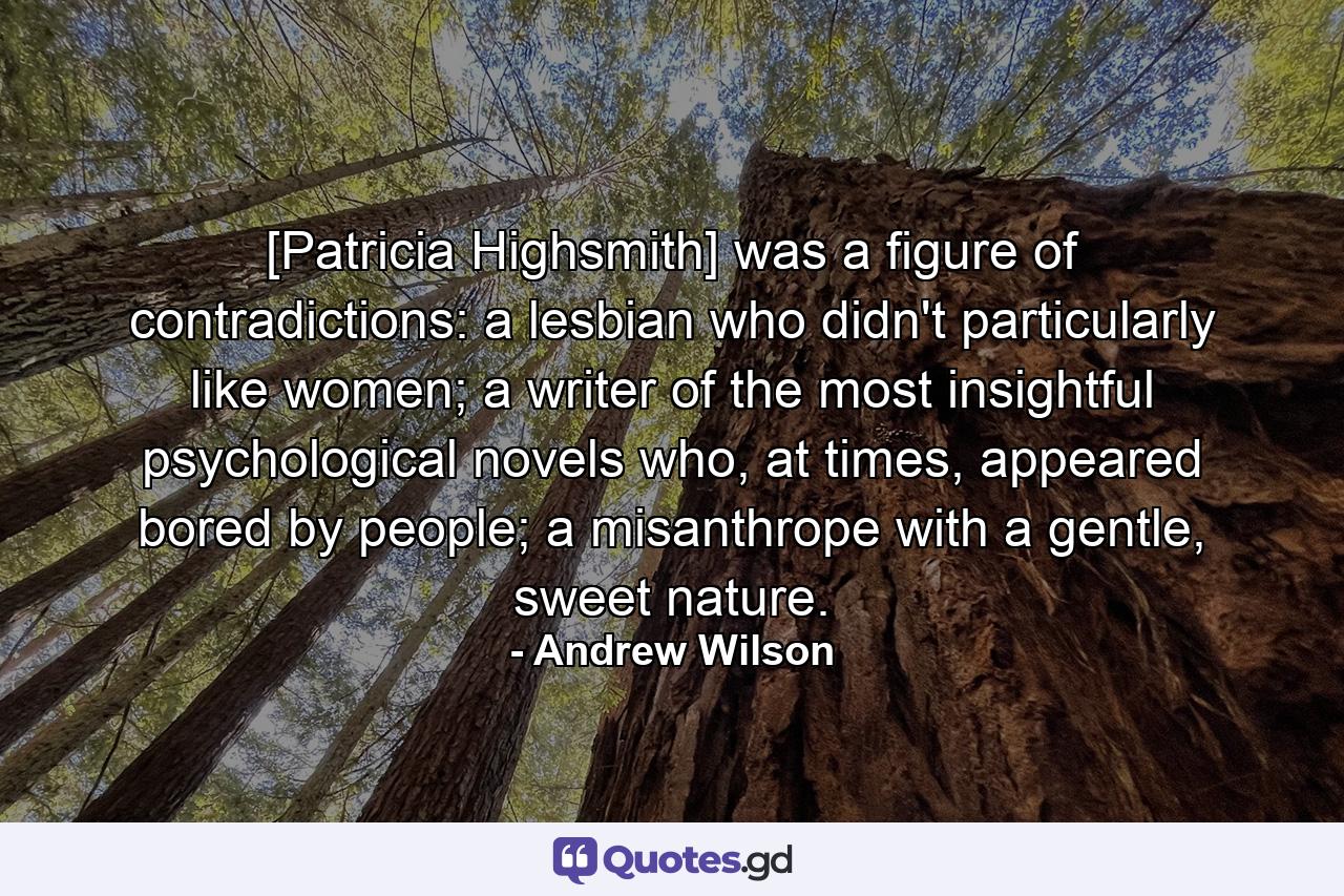 [Patricia Highsmith] was a figure of contradictions: a lesbian who didn't particularly like women; a writer of the most insightful psychological novels who, at times, appeared bored by people; a misanthrope with a gentle, sweet nature. - Quote by Andrew Wilson